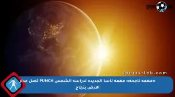 «مهمة ناجحة» مهمة ناسا الجديدة لدراسة الشمس PUNCH تصل مدار الأرض بنجاح